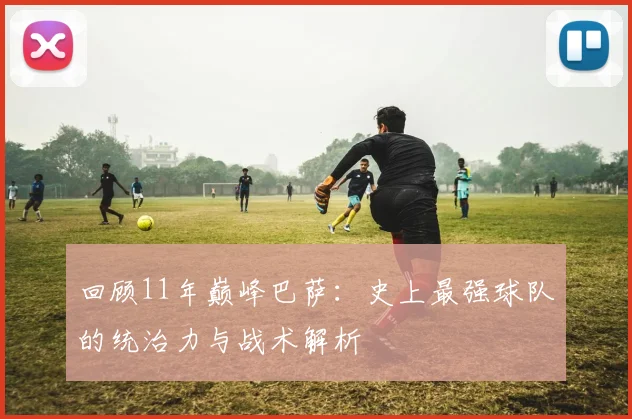回顾11年巅峰巴萨：史上最强球队的统治力与战术解析