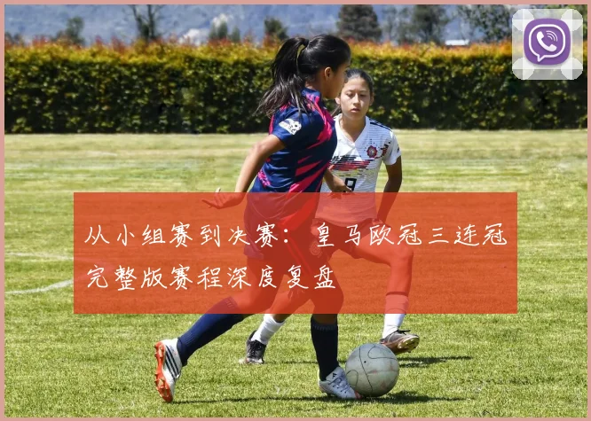 从小组赛到决赛：皇马欧冠三连冠完整版赛程深度复盘