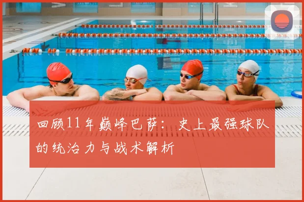 回顾11年巅峰巴萨：史上最强球队的统治力与战术解析