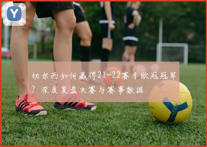 切尔西如何赢得21-22赛季欧冠冠军？深度复盘决赛与赛事数据