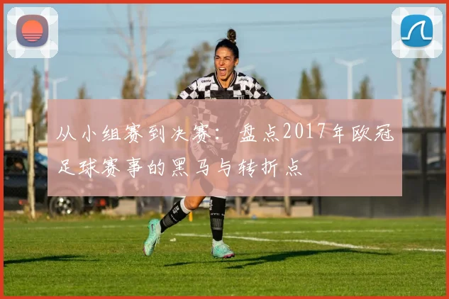 从小组赛到决赛：盘点2017年欧冠足球赛事的黑马与转折点
