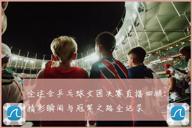 全运会乒乓球女团决赛直播回顾：精彩瞬间与冠军之路全记录