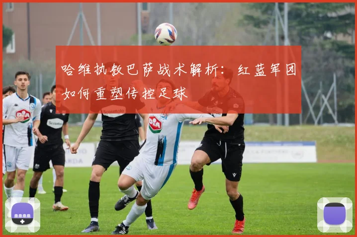 哈维执教巴萨战术解析：红蓝军团如何重塑传控足球